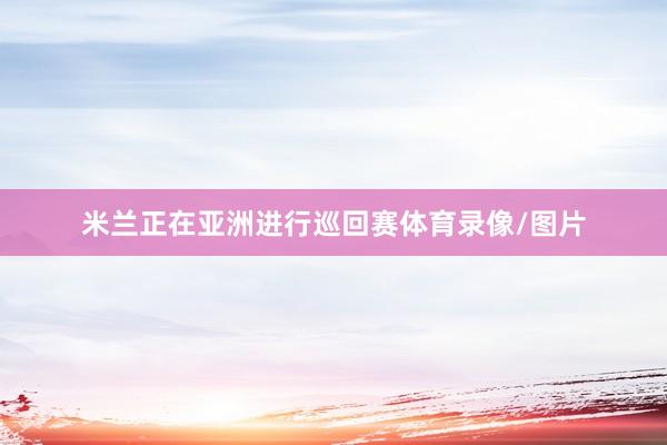 米兰正在亚洲进行巡回赛体育录像/图片