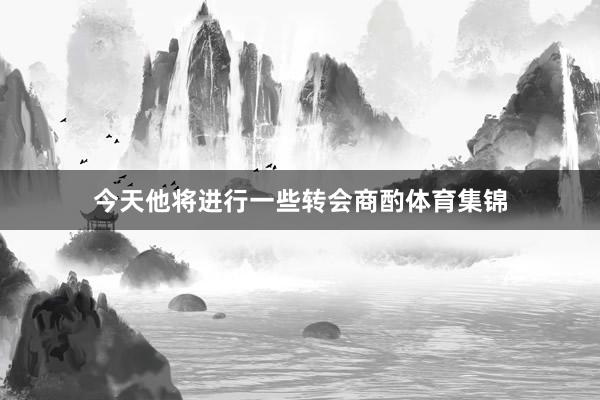 今天他将进行一些转会商酌体育集锦