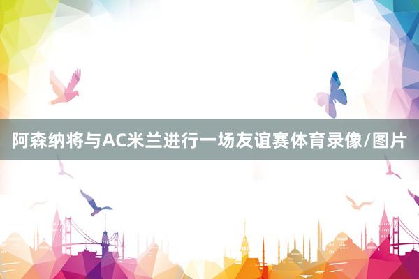 阿森纳将与AC米兰进行一场友谊赛体育录像/图片