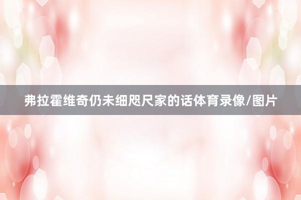 弗拉霍维奇仍未细咫尺家的话体育录像/图片