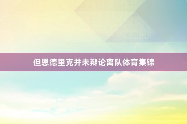 但恩德里克并未辩论离队体育集锦
