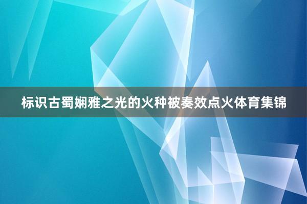 标识古蜀娴雅之光的火种被奏效点火体育集锦