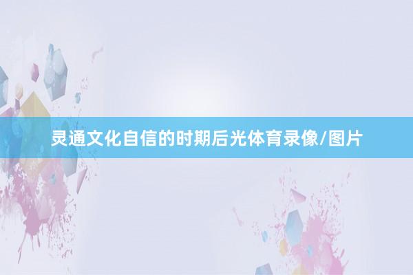 灵通文化自信的时期后光体育录像/图片