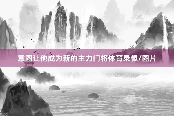 意图让他成为新的主力门将体育录像/图片