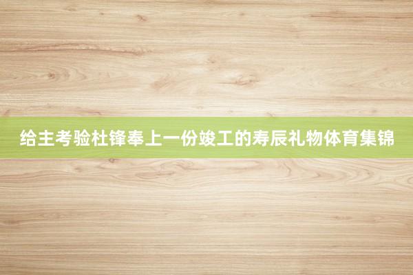 给主考验杜锋奉上一份竣工的寿辰礼物体育集锦