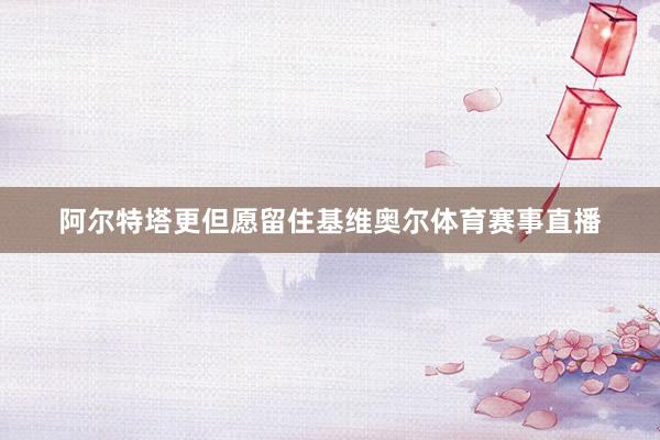 阿尔特塔更但愿留住基维奥尔体育赛事直播