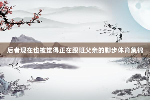 后者现在也被觉得正在跟班父亲的脚步体育集锦