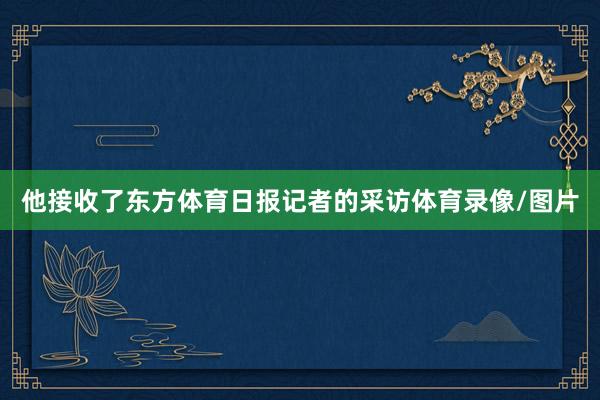 他接收了东方体育日报记者的采访体育录像/图片