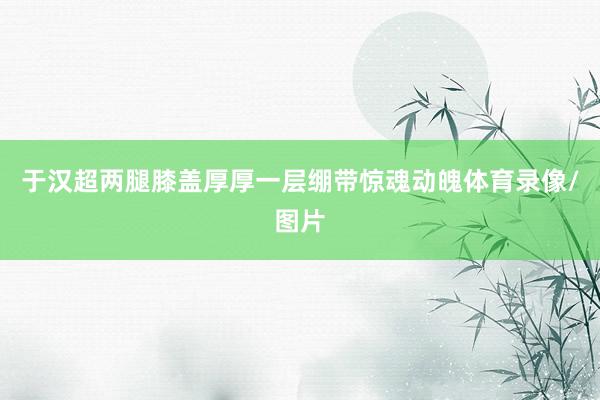 于汉超两腿膝盖厚厚一层绷带惊魂动魄体育录像/图片