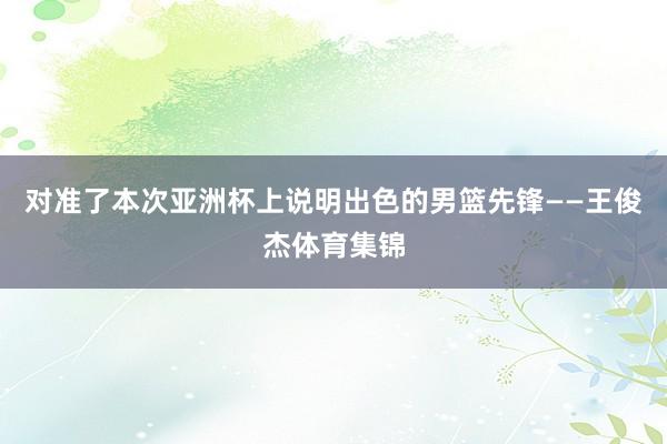 对准了本次亚洲杯上说明出色的男篮先锋——王俊杰体育集锦