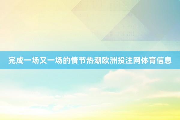 完成一场又一场的情节热潮欧洲投注网体育信息