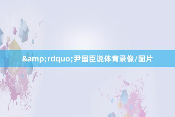 &rdquo;尹国臣说体育录像/图片