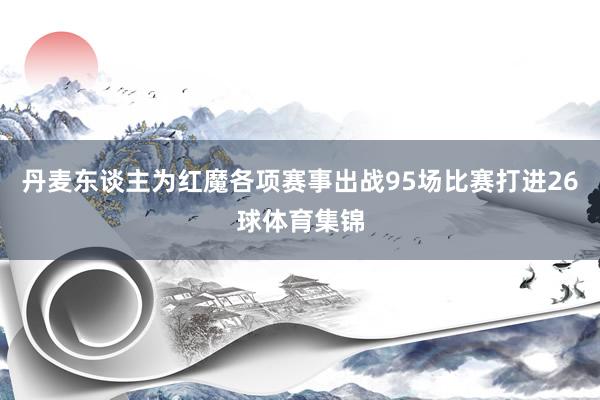 丹麦东谈主为红魔各项赛事出战95场比赛打进26球体育集锦