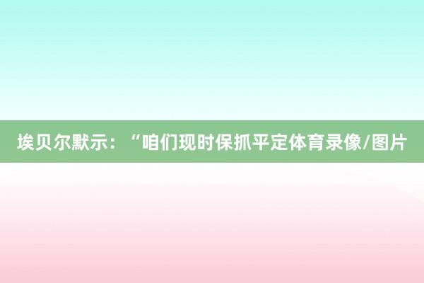 埃贝尔默示：“咱们现时保抓平定体育录像/图片