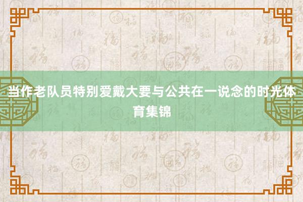 当作老队员特别爱戴大要与公共在一说念的时光体育集锦
