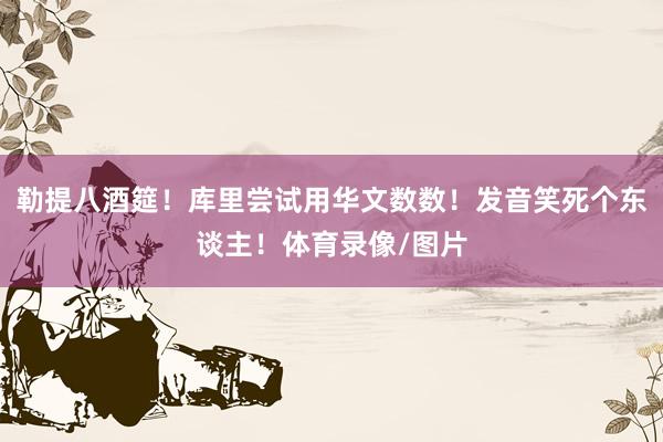 勒提八酒筵！库里尝试用华文数数！发音笑死个东谈主！体育录像/图片