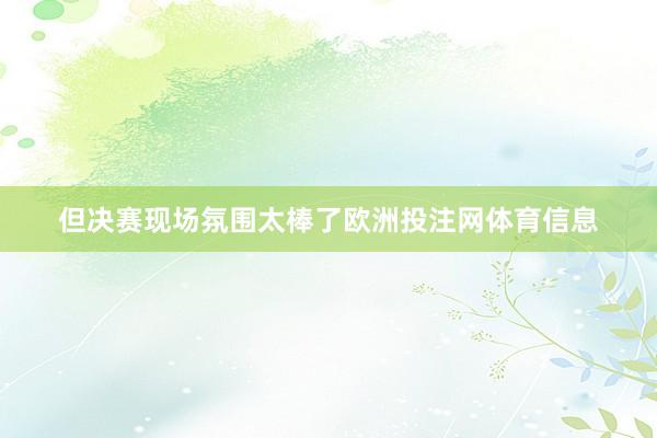 但决赛现场氛围太棒了欧洲投注网体育信息