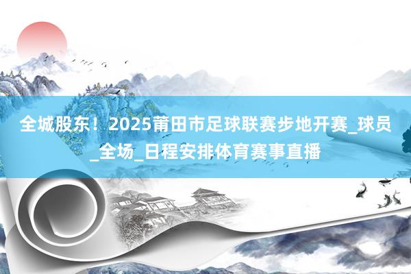 全城股东！2025莆田市足球联赛步地开赛_球员_全场_日程安排体育赛事直播