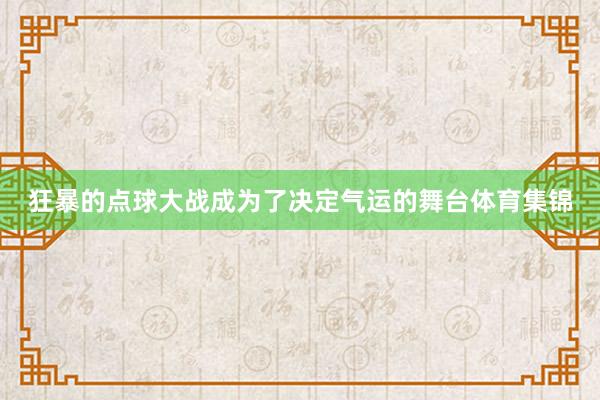 狂暴的点球大战成为了决定气运的舞台体育集锦