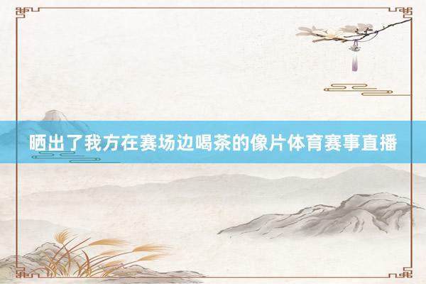 晒出了我方在赛场边喝茶的像片体育赛事直播