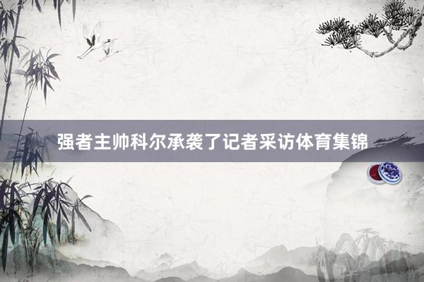 强者主帅科尔承袭了记者采访体育集锦