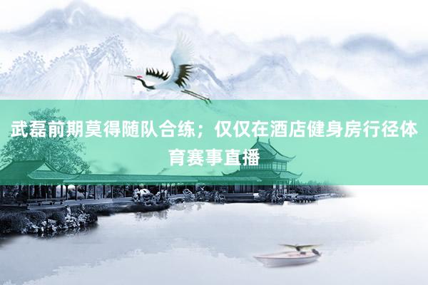 武磊前期莫得随队合练；仅仅在酒店健身房行径体育赛事直播