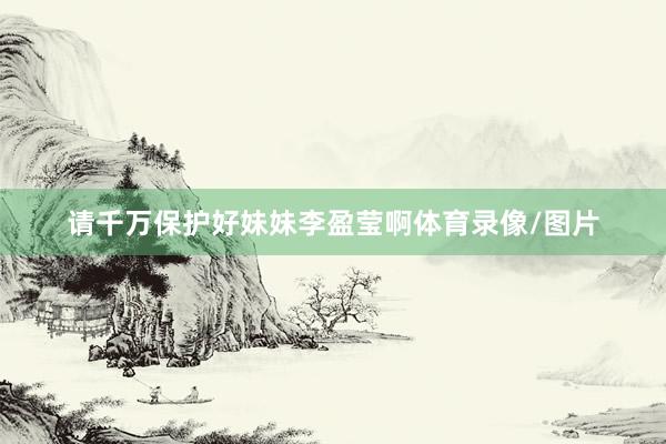 请千万保护好妹妹李盈莹啊体育录像/图片