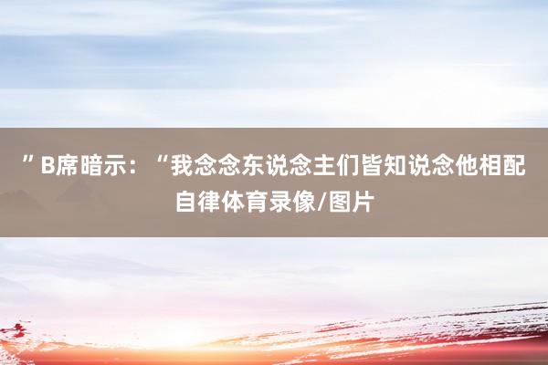 ”B席暗示：“我念念东说念主们皆知说念他相配自律体育录像/图片