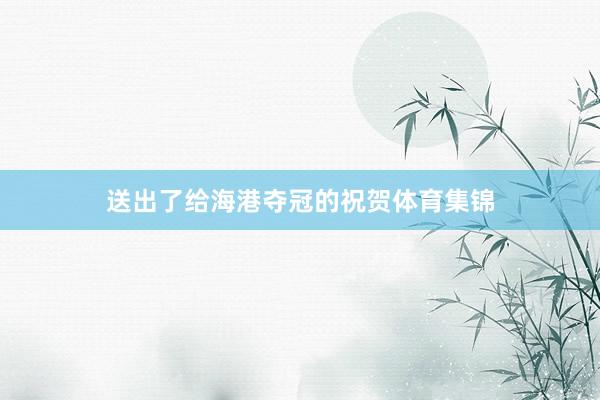 送出了给海港夺冠的祝贺体育集锦