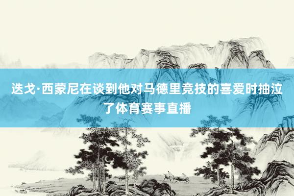 迭戈·西蒙尼在谈到他对马德里竞技的喜爱时抽泣了体育赛事直播