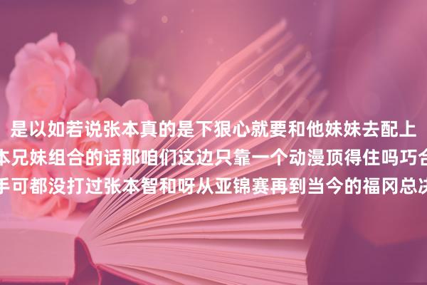 是以如若说张本真的是下狠心就要和他妹妹去配上混双日本那儿构成了张本兄妹组合的话那咱们这边只靠一个动漫顶得住吗巧合啊林诗栋最近两次交手可都没打过张本智和呀从亚锦赛再到当今的福冈总决赛是以八成照旧得掏出阿谁压箱底的绝招那等于莎头组合诚然说孙颖莎和王楚钦早就也曾说过新周期思要专注于单打但是如若张本确切把他们这对混双拿出来拿到大赛当中像什么世乒赛这种的话那么你不掏出莎头你还真巧合有信心能赢体育赛事直播