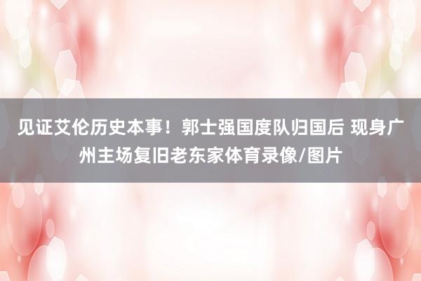 见证艾伦历史本事！郭士强国度队归国后 现身广州主场复旧老东家体育录像/图片