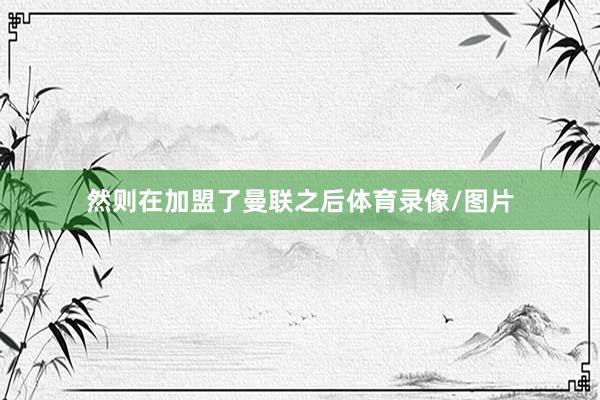 然则在加盟了曼联之后体育录像/图片