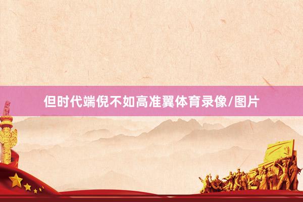 但时代端倪不如高准翼体育录像/图片