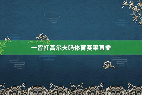 一皆打高尔夫吗体育赛事直播
