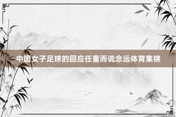 中国女子足球的回应任重而说念远体育集锦