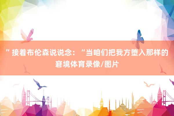”接着布伦森说说念：“当咱们把我方堕入那样的窘境体育录像/图片