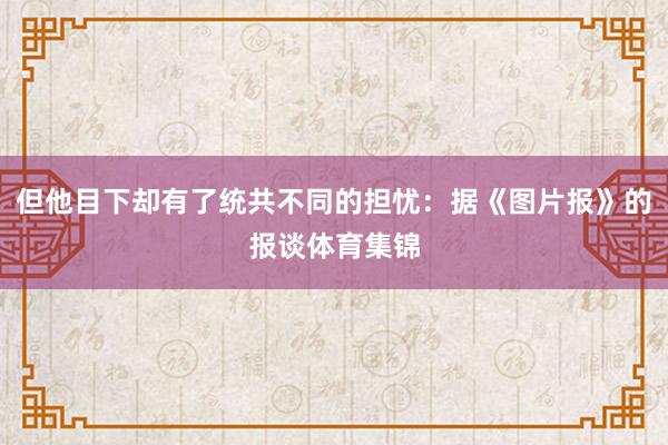 但他目下却有了统共不同的担忧：据《图片报》的报谈体育集锦