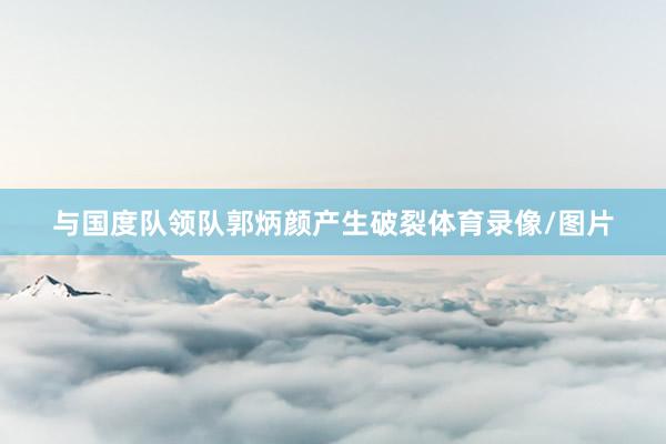 与国度队领队郭炳颜产生破裂体育录像/图片