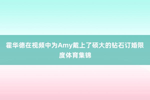 霍华德在视频中为Amy戴上了硕大的钻石订婚限度体育集锦