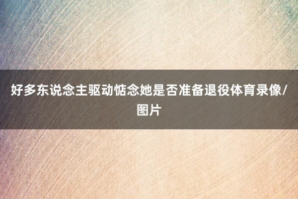 好多东说念主驱动惦念她是否准备退役体育录像/图片