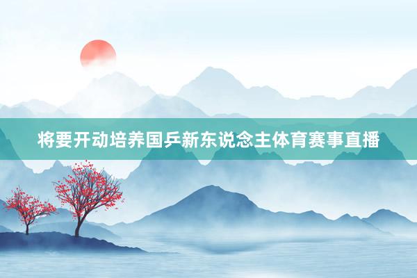 将要开动培养国乒新东说念主体育赛事直播