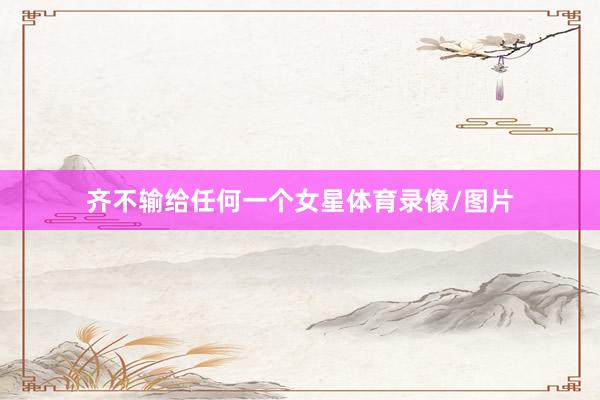 齐不输给任何一个女星体育录像/图片