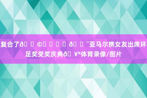 复合了👩‍❤️‍👨亚马尔携女友出席环足奖受奖庆典🥰体育录像/图片