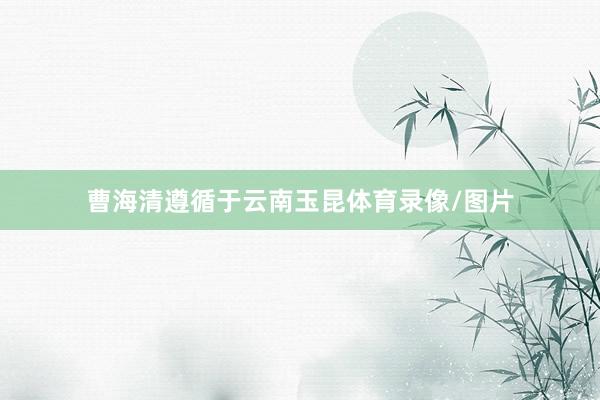 曹海清遵循于云南玉昆体育录像/图片