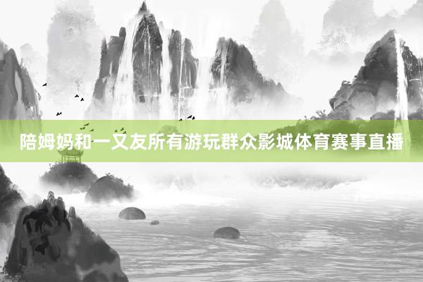 陪姆妈和一又友所有游玩群众影城体育赛事直播