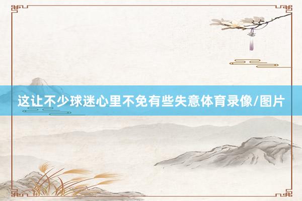 这让不少球迷心里不免有些失意体育录像/图片