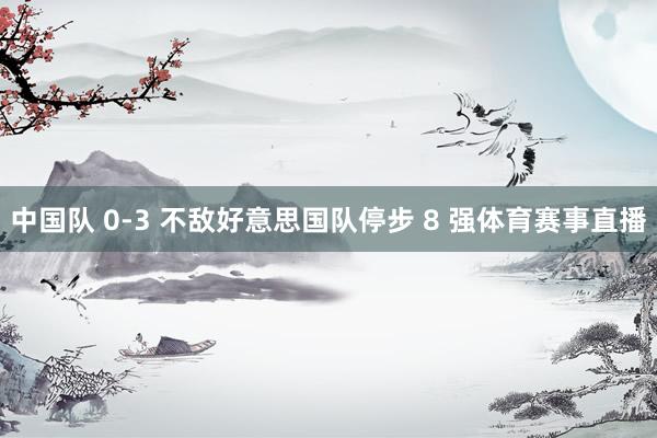 中国队 0-3 不敌好意思国队停步 8 强体育赛事直播
