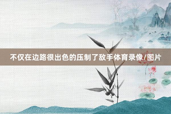 不仅在边路很出色的压制了敌手体育录像/图片