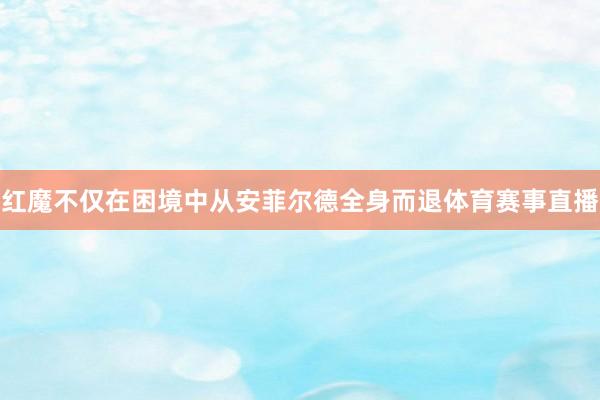 红魔不仅在困境中从安菲尔德全身而退体育赛事直播